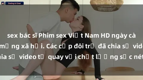 sex bác sĩ Phim sex Việt Nam HD ngày càng phổ biến trên mạng xã hội. Các cặp đôi trẻ đã chia sẻ video tự quay với chất lượng sắc nét, gợi cảm.
