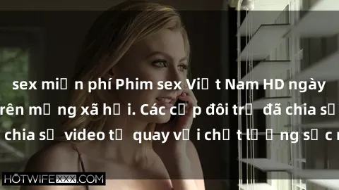 sex miễn phí Phim sex Việt Nam HD ngày càng phổ biến trên mạng xã hội. Các cặp đôi trẻ đã chia sẻ video tự quay với chất lượng sắc nét, gợi cảm.