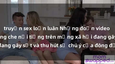 truyện sex loạn luân Những đoạn video sex Việt Nam không che nổi tiếng trên mạng xã hội đang gây sốt và thu hút sự chú ý của đông đảo người xem.