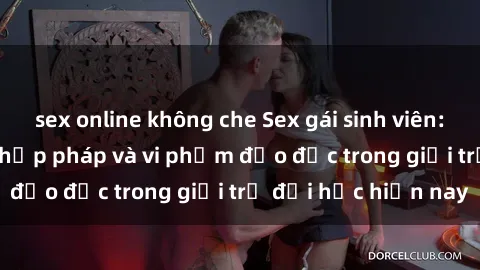 sex online không che Sex gái sinh viên: Hành vi gấu không hợp pháp và vi phạm đạo đức trong giới trẻ đại học hiện nay
