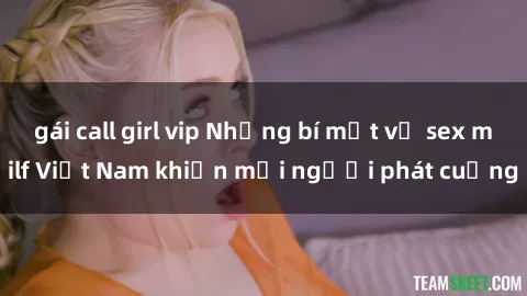 gái call girl vip Những bí mật về sex milf Việt Nam khiến mọi người phát cuồng