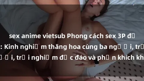 sex anime vietsub Phong cách sex 3P độc đáo tại Việt Nam: Kinh nghiệm thăng hoa cùng ba người, trải nghiệm độc đáo và phấn khích không thể bỏ lỡ!