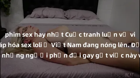 phim sex hay nhất Cuộc tranh luận về việc có nên hợp pháp hóa sex loli ở Việt Nam đang nóng lên. Đồng thời, cũng có những người phản đối gay gắt việc này vì lo ngại về tác động tiêu cực lên trẻ em và 