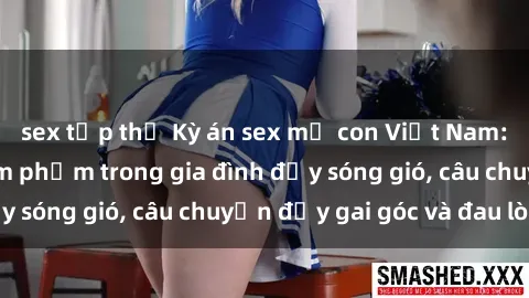 sex tập thể Kỳ án sex mẹ con Việt Nam: Sự sở hữu và xâm phạm trong gia đình đầy sóng gió, câu chuyện đầy gai góc và đau lòng.