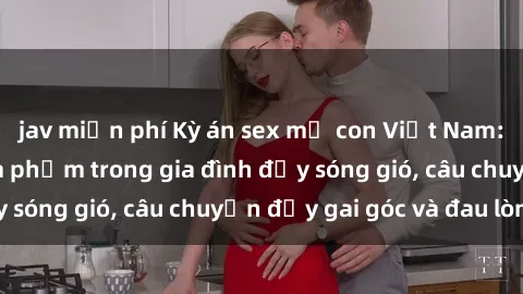 jav miễn phí Kỳ án sex mẹ con Việt Nam: Sự sở hữu và xâm phạm trong gia đình đầy sóng gió, câu chuyện đầy gai góc và đau lòng.