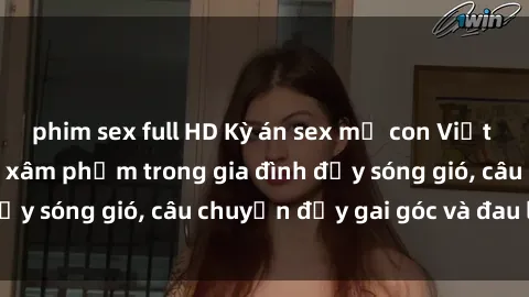 phim sex full HD Kỳ án sex mẹ con Việt Nam: Sự sở hữu và xâm phạm trong gia đình đầy sóng gió, câu chuyện đầy gai góc và đau lòng.