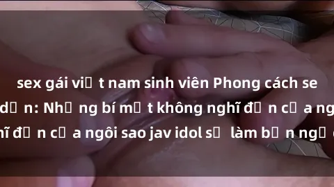 sex gái việt nam sinh viên Phong cách sex jav idol siêu hấp dẫn: Những bí mật không nghĩ đến của ngôi sao jav idol sẽ làm bạn ngạc nhiên!