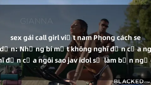 sex gái call girl việt nam Phong cách sex jav idol siêu hấp dẫn: Những bí mật không nghĩ đến của ngôi sao jav idol sẽ làm bạn ngạc nhiên!