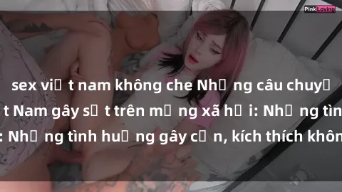 sex việt nam không che Những câu chuyện sex sinh viên Việt Nam gây sốt trên mạng xã hội: Những tình huống gây cấn, kích thích không thể bỏ qua