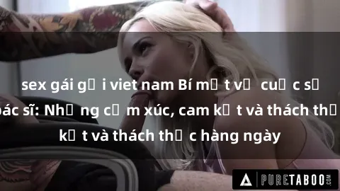 sex gái gọi viet nam Bí mật về cuộc sống sex của bác sĩ: Những cảm xúc, cam kết và thách thức hàng ngày