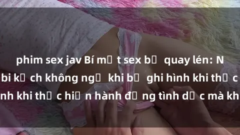 phim sex jav Bí mật sex bị quay lén: Những hậu quả và bi kịch không ngờ khi bị ghi hình khi thực hiện hành động tình dục mà không biết.