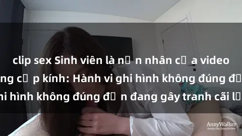 clip sex Sinh viên là nạn nhân của video quay lén trong phòng cấp kính: Hành vi ghi hình không đúng đắn đang gây tranh cãi lớn
