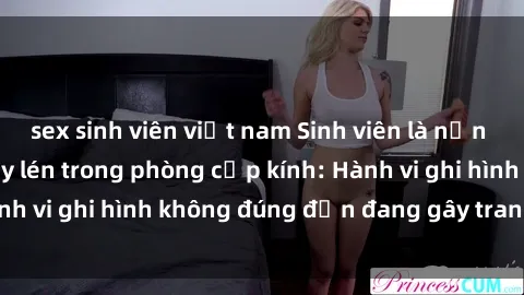 sex sinh viên việt nam Sinh viên là nạn nhân của video quay lén trong phòng cấp kính: Hành vi ghi hình không đúng đắn đang gây tranh cãi lớn