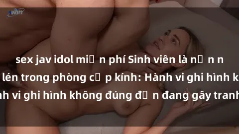 sex jav idol miễn phí Sinh viên là nạn nhân của video quay lén trong phòng cấp kính: Hành vi ghi hình không đúng đắn đang gây tranh cãi lớn