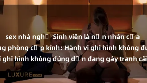 sex nhà nghỉ Sinh viên là nạn nhân của video quay lén trong phòng cấp kính: Hành vi ghi hình không đúng đắn đang gây tranh cãi lớn
