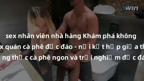 sex nhân viên nhà hàng Khám phá không khí độc đáo tại sex quán cà phê độc đáo - nơi kết hợp giữa thưởng thức cà phê ngon và trải nghiệm độc đáo của không gian sex shop.