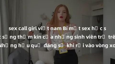 sex call girl việt nam Bí mật sex học sinh không che: Cuộc sống thầm kín của những sinh viên trẻ trên trường. Những hậu quả đáng sợ khi rơi vào vòng xoáy của tình dục từ tuổi mới lớn.