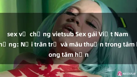sex vợ chồng vietsub Sex gái Việt Nam có chồng: Nỗi trăn trở và mâu thuẫn trong tâm hồn