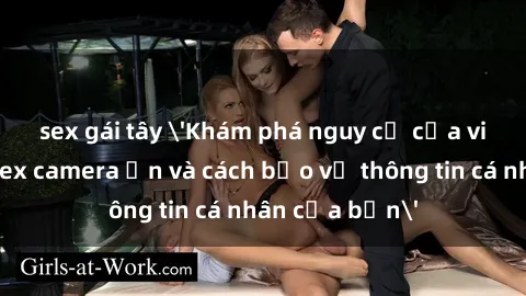 sex gái tây 'Khám phá nguy cơ của việc sử dụng sex camera ẩn và cách bảo vệ thông tin cá nhân của bạn'