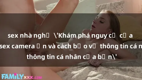 sex nhà nghỉ 'Khám phá nguy cơ của việc sử dụng sex camera ẩn và cách bảo vệ thông tin cá nhân của bạn'