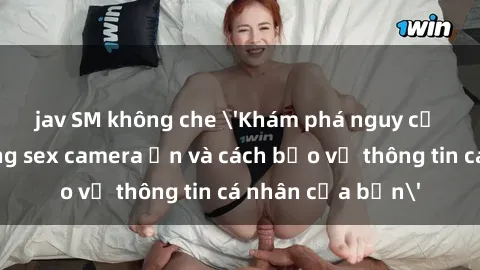jav SM không che 'Khám phá nguy cơ của việc sử dụng sex camera ẩn và cách bảo vệ thông tin cá nhân của bạn'