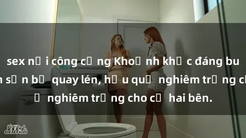 sex nơi công cộng Khoảnh khắc đáng buồn: Sex khách sạn bị quay lén, hậu quả nghiêm trọng cho cả hai bên.