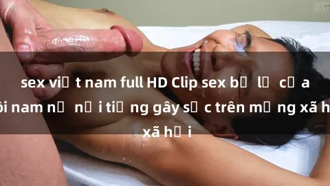 sex việt nam full HD Clip sex bị lộ của đôi nam nữ nổi tiếng gây sốc trên mạng xã hội
