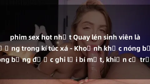 phim sex hot nhất Quay lén sinh viên làm tình ngay trên giường trong kí túc xá - Khoảnh khắc nóng bỏng được ghi lại bí mật, khiến cả trường học xôn xao.