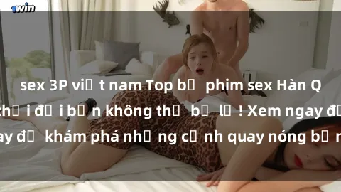 sex 3P việt nam Top bộ phim sex Hàn Quốc hot nhất mọi thời đại bạn không thể bỏ lỡ! Xem ngay để khám phá những cảnh quay nóng bỏng, đầy nghẹt thở!