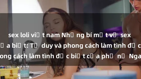 sex loli việt nam Những bí mật về sex gái Nga mà bạn chưa biết: Tư duy và phong cách làm tình đặc biệt của phụ nữ Nga