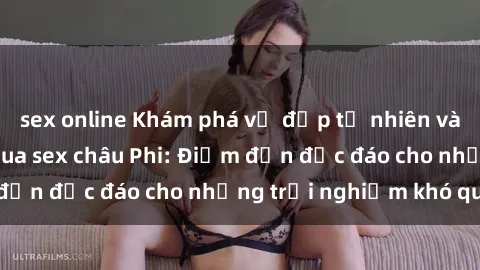 sex online Khám phá vẻ đẹp tự nhiên và văn hóa đa dạng qua sex châu Phi: Điểm đến độc đáo cho những trải nghiệm khó quên