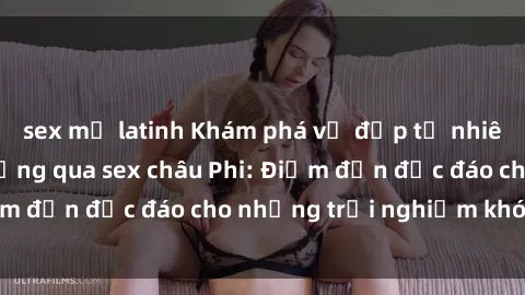 sex mỹ latinh Khám phá vẻ đẹp tự nhiên và văn hóa đa dạng qua sex châu Phi: Điểm đến độc đáo cho những trải nghiệm khó quên