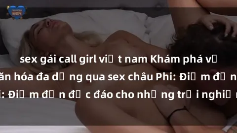 sex gái call girl việt nam Khám phá vẻ đẹp tự nhiên và văn hóa đa dạng qua sex châu Phi: Điểm đến độc đáo cho những trải nghiệm khó quên