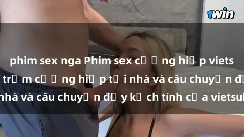 phim sex nga Phim sex cưỡng hiếp vietsub: Nữ sinh bị tên trộm cưỡng hiếp tại nhà và câu chuyện đầy kịch tính của vietsub