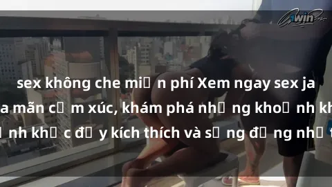 sex không che miễn phí Xem ngay sex jav không che để thỏa mãn cảm xúc, khám phá những khoảnh khắc đầy kích thích và sống động nhất chỉ trong click!