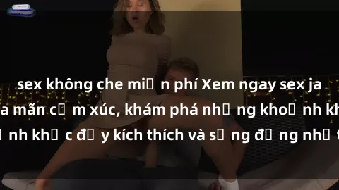 sex không che miễn phí Xem ngay sex jav không che để thỏa mãn cảm xúc, khám phá những khoảnh khắc đầy kích thích và sống động nhất chỉ trong click!