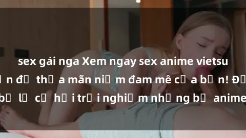 sex gái nga Xem ngay sex anime vietsub cực hot và hấp dẫn để thỏa mãn niềm đam mê của bạn! Đừng bỏ lỡ cơ hội trải nghiệm những bộ anime đỉnh cao chỉ có tại đây!