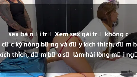sex bà nội trợ Xem sex gái trẻ không che hấp dẫn nhất, cực kỳ nóng bỏng và đầy kích thích, đảm bảo sẽ làm hài lòng mọi người!