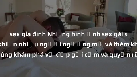 sex gia đình Những hình ảnh sex gái sinh viên Việt Nam khiến nhiều người ngưỡng mộ và thèm khát. Cùng khám phá vẻ đẹp gợi cảm và quyến rũ của những cô gái trẻ này.