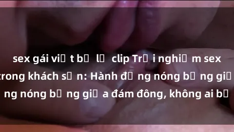 sex gái việt bị lộ clip Trải nghiệm sex sinh viên sôi động trong khách sạn: Hành động nóng bỏng giữa đám đông, không ai bị bỏ lỡ
