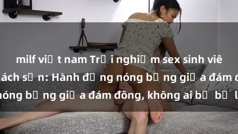 milf việt nam Trải nghiệm sex sinh viên sôi động trong khách sạn: Hành động nóng bỏng giữa đám đông, không ai bị bỏ lỡ