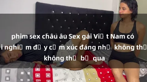 phim sex châu âu Sex gái Việt Nam có con: Trải nghiệm đầy cảm xúc đáng nhớ không thể bỏ qua