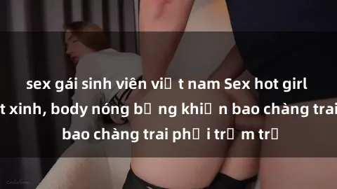 sex gái sinh viên việt nam Sex hot girl Việt Nam: Mặt xinh, body nóng bỏng khiến bao chàng trai phải trầm trồ