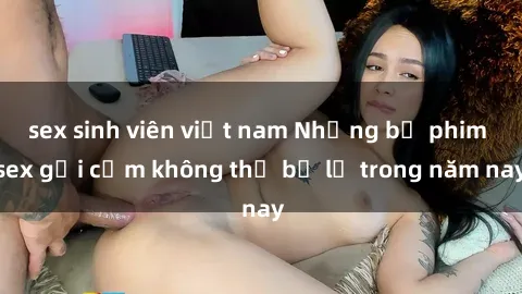 sex sinh viên việt nam Những bộ phim sex gợi cảm không thể bỏ lỡ trong năm nay