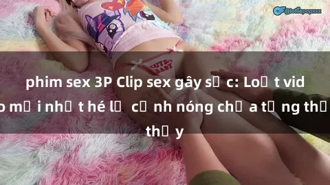 phim sex 3P Clip sex gây sốc: Loạt video mới nhất hé lộ cảnh nóng chưa từng thấy