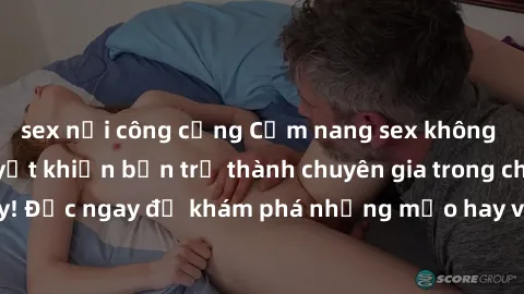 sex nơi công cộng Cẩm nang sex không che: Những bí quyết khiến bạn trở thành chuyên gia trong chuyện ấy! Đọc ngay để khám phá những mẹo hay và bí quyết tình dục không che.
