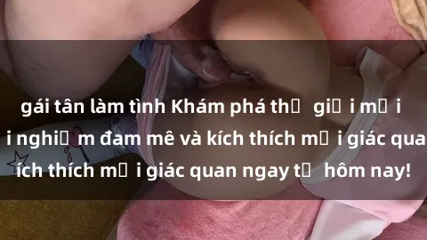 gái tân làm tình Khám phá thế giới mới của sex online: trải nghiệm đam mê và kích thích mọi giác quan ngay từ hôm nay!