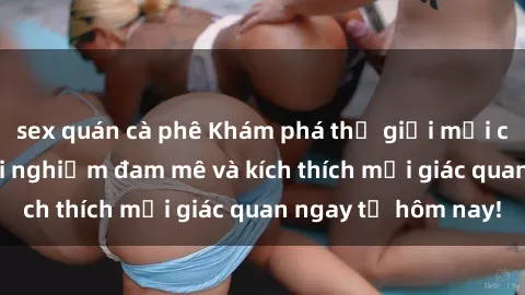 sex quán cà phê Khám phá thế giới mới của sex online: trải nghiệm đam mê và kích thích mọi giác quan ngay từ hôm nay!