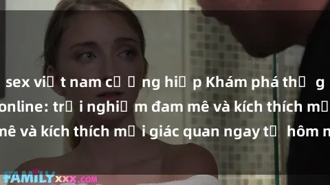 sex việt nam cưỡng hiếp Khám phá thế giới mới của sex online: trải nghiệm đam mê và kích thích mọi giác quan ngay từ hôm nay!