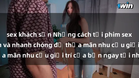 sex khách sạn Những cách tải phim sex về máy đơn giản và nhanh chóng để thỏa mãn nhu cầu giải trí của bạn ngay tại nhà